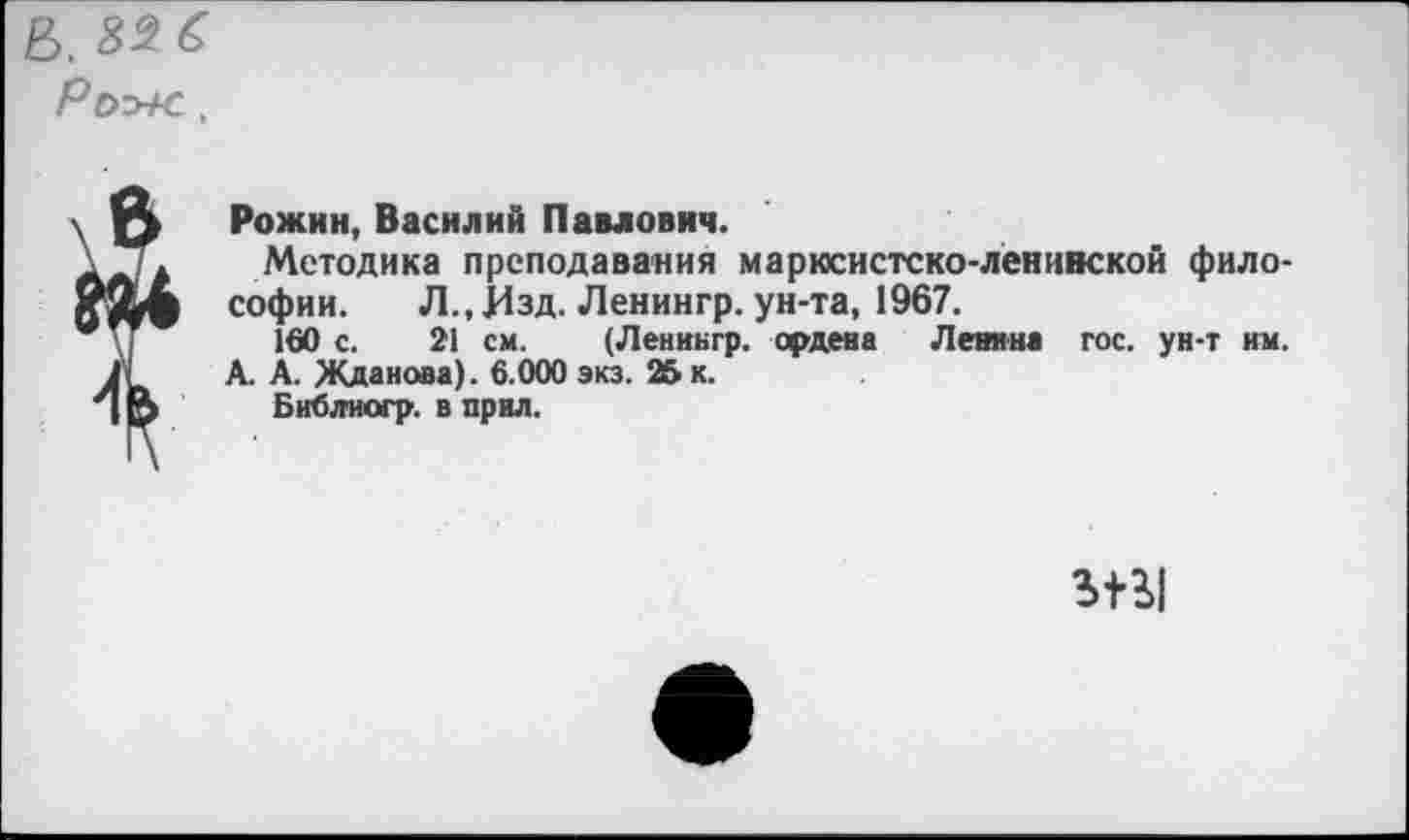 ﻿Б. №6
Рохе,
' ф Рожин, Василий Павлович.
лл Методика преподавания марксистско-ленинской фило-софии. Л., Изд. Ленингр. ун-та, 1967.
* \]	160 с. 21 см. (Ленингр. ордена Ленина гос. ун-т им.
.11 А. А. Жданова). 6.000 экз. 25 к.
3 р Библиогр. в прил.
Stil